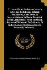 T. Lucretii Cari De Rerum Natura Libri Sex Ex Editioni Gilberti Wakefieldi, Cum Notis Et Interpretatione In Usum Delphini, Variis Lectionibus, Notis V