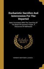 Eucharistic Sacrifice And Intercession For The Departed: Both Consistent With The Teaching Of The Book Of Common Prayer, A Discourse Of Addresses