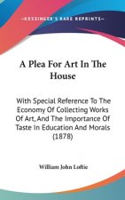 A Plea For Art In The House: With Special Reference To The Economy Of Collecting Works Of Art, And The Importance Of Taste In Education And Morals