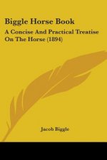 Biggle Horse Book: A Concise And Practical Treatise On The Horse (1894)