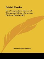 British Castles: Or A Compendious History Of The Ancient Military Structures Of Great Britain (1825)