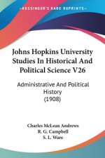 Johns Hopkins University Studies In Historical And Political Science V26: Administrative And Political History (1908)