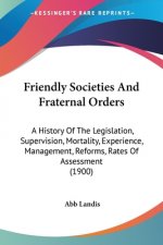 Friendly Societies And Fraternal Orders: A History Of The Legislation, Supervision, Mortality, Experience, Management, Reforms, Rates Of Assessment (1