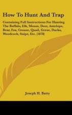 How To Hunt And Trap: Containing Full Instructions For Hunting The Buffalo, Elk, Moose, Deer, Antelope, Bear, Fox, Grouse, Quail, Geese, Duc