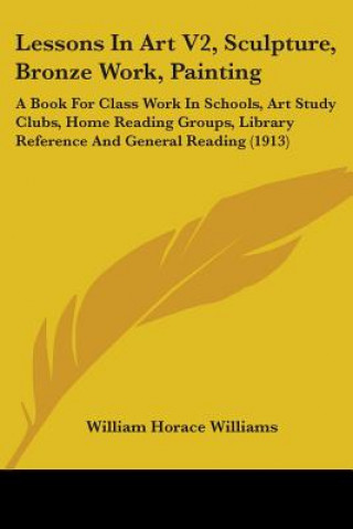 Lessons In Art V2, Sculpture, Bronze Work, Painting: A Book For Class Work In Schools, Art Study Clubs, Home Reading Groups, Library Reference And Gen