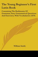 The Young Beginner's First Latin Book: Containing The Rudiments Of Grammar, Easy Grammatical Questions And Exercises, With Vocabularies (1879)