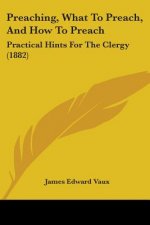 Preaching, What To Preach, And How To Preach: Practical Hints For The Clergy (1882)