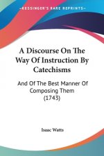 A Discourse On The Way Of Instruction By Catechisms: And Of The Best Manner Of Composing Them (1743)