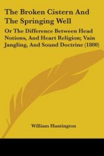 The Broken Cistern And The Springing Well: Or The Difference Between Head Notions, And Heart Religion; Vain Jangling, And Sound Doctrine (1800)