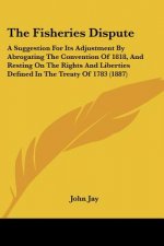 The Fisheries Dispute: A Suggestion For Its Adjustment By Abrogating The Convention Of 1818, And Resting On The Rights And Liberties Defined