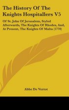 The History Of The Knights Hospitallers V5: Of St. John Of Jerusalem, Styled Afterwards, The Knights Of Rhodes, And, At Present, The Knights Of Malta