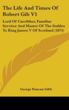 The Life and Times of Robert Gib V1: Lord of Carribber, Familiar Servitor and Master of the Stables to King James V of Scotland (1874)