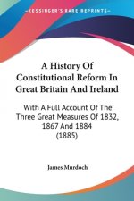 A History Of Constitutional Reform In Great Britain And Ireland: With A Full Account Of The Three Great Measures Of 1832, 1867 And 1884 (1885)