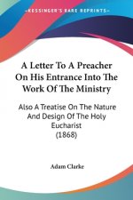 A Letter To A Preacher On His Entrance Into The Work Of The Ministry: Also A Treatise On The Nature And Design Of The Holy Eucharist (1868)