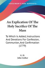 An Explication Of The Holy Sacrifice Of The Mass: To Which Is Added, Instructions And Devotions For Confession, Communion, And Confirmation (1779)