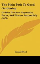 The Plain Path to Good Gardening: Or How to Grow Vegetables, Fruits, and Flowers Successfully (1871)