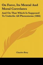 On Force, Its Mental And Moral Correlates: And On That Which Is Supposed To Underlie All Phenomena (1866)