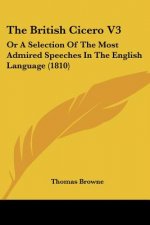 The British Cicero V3: Or A Selection Of The Most Admired Speeches In The English Language (1810)