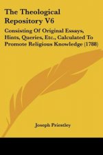 The Theological Repository V6: Consisting Of Original Essays, Hints, Queries, Etc., Calculated To Promote Religious Knowledge (1788)