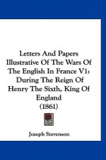 Letters And Papers Illustrative Of The Wars Of The English In France V1: During The Reign Of Henry The Sixth, King Of England (1861)