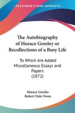 The Autobiography of Horace Greeley or Recollections of a Busy Life: To Which Are Added Miscellaneous Essays and Papers (1872)