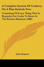A Complete System Of Cookery, On A Plan Entirely New: Consisting Of Every Thing That Is Requisite For Cooks To Know In The Kitchen Business (1806)
