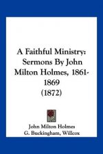A Faithful Ministry: Sermons By John Milton Holmes, 1861-1869 (1872)