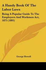 A Handy Book Of The Labor Laws: Being A Popular Guide To The Employers And Workmen Act, 1875 (1895)