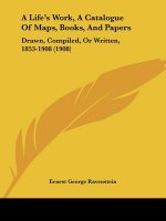 A Life's Work, A Catalogue Of Maps, Books, And Papers: Drawn, Compiled, Or Written, 1853-1908 (1908)