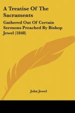A Treatise Of The Sacraments: Gathered Out Of Certain Sermons Preached By Bishop Jewel (1848)