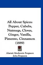All About Spices: Pepper, Cubebs, Nutmegs, Cloves, Ginger, Vanilla, Pimento, Cinnamon (1889)