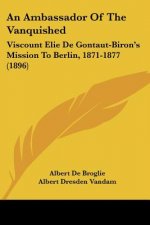 An Ambassador Of The Vanquished: Viscount Elie De Gontaut-Biron's Mission To Berlin, 1871-1877 (1896)