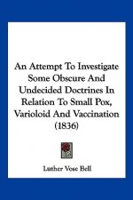 An Attempt To Investigate Some Obscure And Undecided Doctrines In Relation To Small Pox, Varioloid And Vaccination (1836)