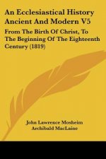 An Ecclesiastical History Ancient And Modern V5: From The Birth Of Christ, To The Beginning Of The Eighteenth Century (1819)