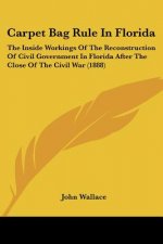 Carpet Bag Rule In Florida: The Inside Workings Of The Reconstruction Of Civil Government In Florida After The Close Of The Civil War (1888)
