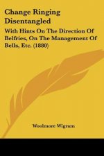 Change Ringing Disentangled: With Hints On The Direction Of Belfries, On The Management Of Bells, Etc. (1880)