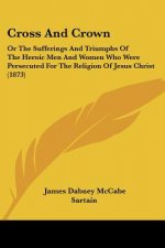 Cross And Crown: Or The Sufferings And Triumphs Of The Heroic Men And Women Who Were Persecuted For The Religion Of Jesus Christ (1873)