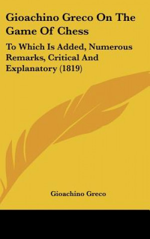 Gioachino Greco on the Game of Chess: To Which Is Added, Numerous Remarks, Critical and Explanatory (1819)