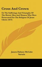 Cross And Crown: Or The Sufferings And Triumphs Of The Heroic Men And Women Who Were Persecuted For The Religion Of Jesus Christ (1873)