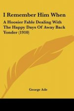 I Remember Him When: A Hoosier Fable Dealing With The Happy Days Of Away Back Yonder (1910)
