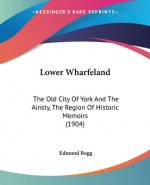 Lower Wharfeland: The Old City Of York And The Ainsty, The Region Of Historic Memoirs (1904)