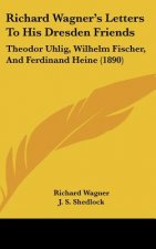 Richard Wagner's Letters To His Dresden Friends: Theodor Uhlig, Wilhelm Fischer, And Ferdinand Heine (1890)