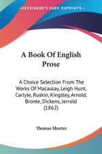 A Book Of English Prose: A Choice Selection From The Works Of Macaulay, Leigh Hunt, Carlyle, Ruskin, Kingsley, Arnold, Bronte, Dickens, Jerrold