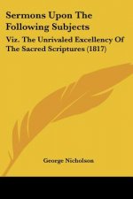 Sermons Upon The Following Subjects: Viz. The Unrivaled Excellency Of The Sacred Scriptures (1817)