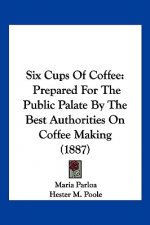 Six Cups Of Coffee: Prepared For The Public Palate By The Best Authorities On Coffee Making (1887)