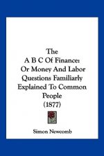 The A B C Of Finance: Or Money And Labor Questions Familiarly Explained To Common People (1877)