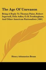 The Age Of Unreason: Being A Reply To Thomas Paine, Robert Ingersoll, Felix Adler, O. B. Frothingham, And Other American Rationalists (1881