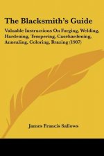The Blacksmith's Guide: Valuable Instructions On Forging, Welding, Hardening, Tempering, Casehardening, Annealing, Coloring, Brazing (1907)