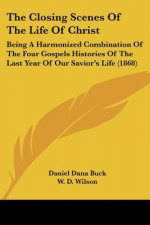 The Closing Scenes Of The Life Of Christ: Being A Harmonized Combination Of The Four Gospels Histories Of The Last Year Of Our Savior's Life (1868)