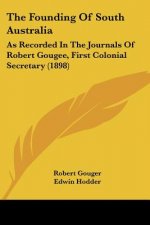 The Founding Of South Australia: As Recorded In The Journals Of Robert Gougee, First Colonial Secretary (1898)